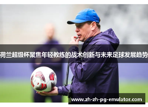 荷兰超级杯聚焦年轻教练的战术创新与未来足球发展趋势 荷兰超级杯聚焦年轻教练的战术创新与未来足球发展趋势