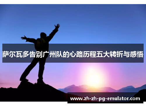 萨尔瓦多告别广州队的心路历程五大转折与感悟 萨尔瓦多告别广州队的心路历程五大转折与感悟