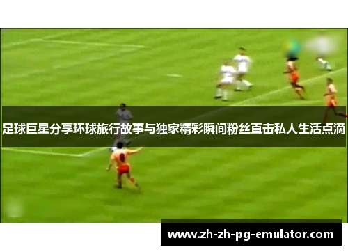 足球巨星分享环球旅行故事与独家精彩瞬间粉丝直击私人生活点滴 足球巨星分享环球旅行故事与独家精彩瞬间粉丝直击私人生活点滴