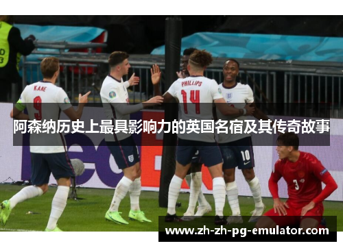 阿森纳历史上最具影响力的英国名宿及其传奇故事