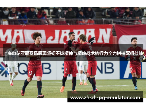 上海申花亚冠赛场展现坚韧不拔精神与精确战术执行力全力拼搏取得佳绩