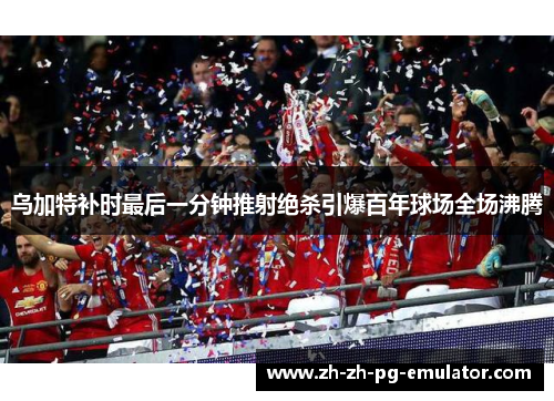 乌加特补时最后一分钟推射绝杀引爆百年球场全场沸腾