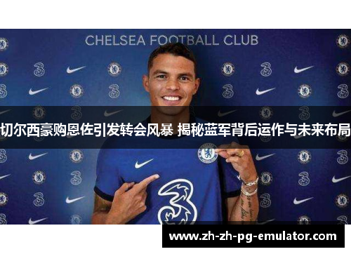 切尔西豪购恩佐引发转会风暴 揭秘蓝军背后运作与未来布局