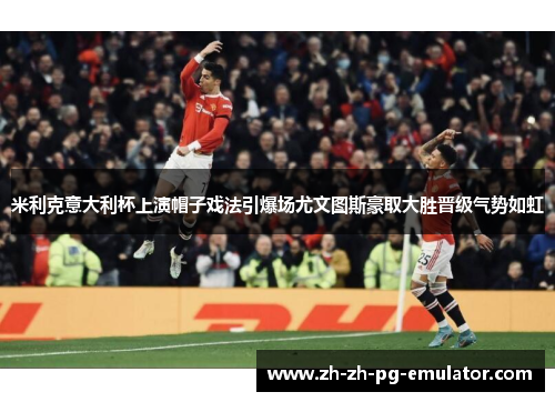 米利克意大利杯上演帽子戏法引爆场尤文图斯豪取大胜晋级气势如虹