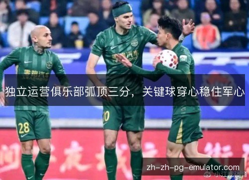 独立运营俱乐部弧顶三分,关键球穿心稳住军心 独立运营俱乐部弧顶三分,关键球穿心稳住军心